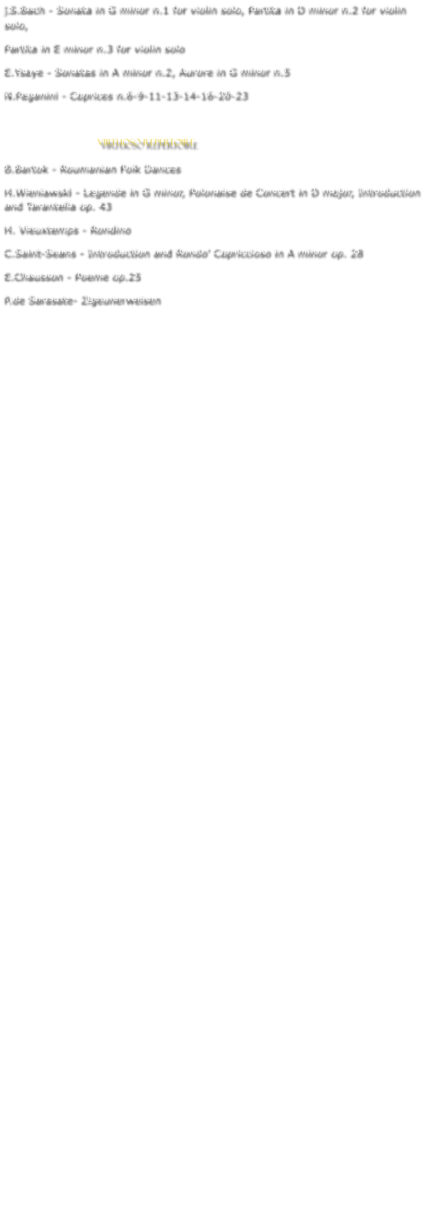 J.S.Bach - Sonata in G minor n.1 for violin solo, Partita in D minor n.2 for violin solo,  Partita in E minor n.3 for violin solo E.Ysaye - Sonatas in A minor n.2, Aurore in G minor n.5 N.Paganini - Caprices n.6-9-11-13-14-16-20-23                               VIRTUOSO REPERTOIRE B.Bartok - Roumanian Folk Dances H.Wieniawski - Legende in G minor, Polonaise de Concert in D major, Introduction and Tarantella op. 43 H. Vieuxtemps - Rondino C.Saint-Seans - Introduction and Rondo Capriccioso in A minor op. 28 E.Chausson - Poeme op.25 P.de Sarasate- Zigeunerweisen