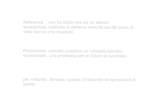 Tra i pi significativi riconoscimenti   		 Royal Academy of Music Prof. Erich Gruenberg	 Referenza	..non ho dubbi che sia un talento eccezionale..violinista di estrema maturit sia dal punto di vista tecnico che musicale..	 (07.12.2007)  Royal Academy of Music Prof. Mayumi Fujikawa Recensione, concerto pubblico un concerto davvero eccezionale ..una promessa per un futuro di successo.. (19.11.2007) 	 	Maestro Uto Ughi Premio Nazionale delle Arti  MIUR A.F.A.M.	 per maturita, fantasia, qualita dinterprete ed spressivit di suono  (09.02.2004)