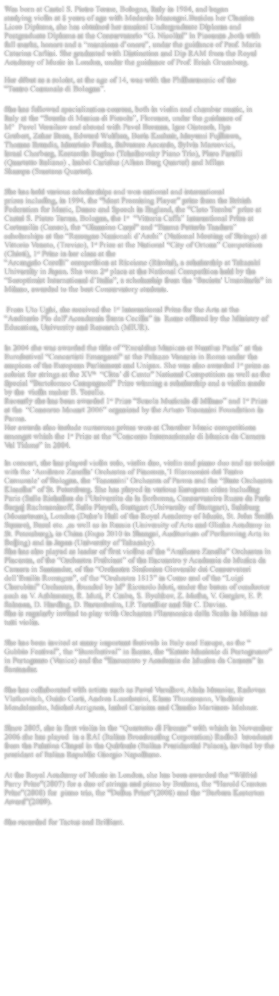 Was born at Castel S. Pietro Terme, Bologna, Italy in 1984, and began studying violin at 8 years of age with Medardo Mascagni.Besides her Classics Liceo Diploma, she has obtained her musical Undergraduate Diploma and Postgraduate Diploma at the Conservatorio G. Nicolini in Piacenza ,both with full marks, honors and a menzione donore, under the guidance of Prof. Maria Caterina Carlini. She graduated with Distinction and Dip RAM from the Royal Academy of Music in London, under the guidance of Prof. Erich Gruenberg.    Her dbut as a soloist, at the age of 14, was with the Philharmonic of the  Teatro Comunale di Bologna.   She has followed specialization courses, both in violin and chamber music, in Italy at the Scuola di Musica di Fiesole, Florence, under the guidance of M  Pavel Vernikov and abroad with Pavel Berman, Igor Oistrach, Ilya Grubert, Zakar Bron, Edward Wulfson, Boris Kushnir, Mayumi Fujikawa, Thomas Brandis, Mauricio Fucks, Salvatore Accardo, Sylvia Marcovici, Israel Chorberg, Kostantin Bogino (Tchaikovsky Piano Trio), Piero Farulli (Quartetto Italiano) , Isabel Carisius (Alban Berg Quartet) and Milan Skampa (Smetana Quartet).   She has held various scholarships and won national and international prizes including, in 1994, the Most Promising Player prize from the British Federation for Music, Dance and Speech in England, the Cleto Tomba prize at Castel S. Pietro Terme, Bologna, the 1st  Vittoria Caffa International Prize at Cortemilia (Cuneo), the Giannino Carpi and Emma Petterle Tandura scholarships at the Rassegne Nazionali dArchi (National Meeting of Strings) at Vittorio Veneto, (Treviso), 1st Prize at the National City of Ortona Competition (Chieti), 1st Prize in her class at the  Arcangelo Corelli competition at Riccione (Rimini), a scholarship at Takasaki University in Japan. She won 2nd place at the National Competition held by the Soroptimist International dItalia, a scholarship from the Societa' Umanitaria in Milano, awarded to the best Conservatory students.   From Uto Ughi, she received the 1st International Prize for the Arts at the  Auditorio Pio dellAccademia Santa Cecilia in  Rome offered by the Ministry of Education, University and Research (MIUR).   In 2004 she was awarded the title of Excelsius Musicae et Nuntius Pacis at the  Eurofestival Concertisti Emergenti at the Palazzo Venezia in Rome under the auspices of the European Parliament and Unipax. She was also awarded 1st prize as soloist for strings at the XVth  Citta di Cento National Competition as well as the Special Bartolomeo Campagnoli Prize winning a scholarship and a violin made by the  violin maker B. Tosello.  Recently she has been awarded 1st Prize Scuola Musicale di Milano and 1st Prize at the  Concorso Mozart 2006 organised by the Arturo Toscanini Foundation in Parma. Her awards also include numerous prizes won at Chamber Music competitions amongst which the 1st Prize at the Concorso Internazionale di Musica da Camera Val Tidone in 2004.    In concert, she has played violin solo, violin duo, violin and piano duo and as soloist with the Amilcare Zanella Orchestra of Piacenza,I filarmonici del Teatro Comunale of Bologna, the Toscanini Orchestra of Parma and the State Orchestra Klassika of St. Petersburg. She has played in various European cities including Paris (Salle Richelieu de lUniversite de la Sorbonne, Conservatoire Russe de Paris Sergej Rachmaninoff, Salle Pleyel), Stuttgart (University of Stuttgart), Salzburg (Mozarteum), London (Dukes Hall of the Royal Academy of Music, St. John Smith Square), Basel etc. ,as well as in Russia (University of Arts and Glinka Academy in St. Petersburg), in China (Expo 2010 in Shangai, Auditorium of Performing Arts in Beijing) and in Japan (University of Takasaky).  She has also played as leader of first violins of the Amilcare Zanella Orchestra in Piacenza, of the Orchestra Freixinet of the Encuentro y Academia de Musica da Camera in Santander, of the Orchestra Sinfonica Giovanile dei Conservatori dellEmilia Romagna, of the Orchestra 1813 in Como and of the Luigi Cherubini Orchestra, founded by M Riccardo Muti, under the baton of conductor such as V. Ashkenazy, R. Muti, P. Csaba, S. Bychkov, Z. Metha, V. Gergiev, E. P. Salonen, D. Harding, D. Baremboim, I.P. Tortellier and Sir C. Davies. She is regularly invited to play with Orchestra Filarmonica della Scala in Milan as tutti violin.   She has been invited at many important festivals in Italy and Europe, as the  Gubbio Festival, the Eurofestival in Rome, the Estate Musicale di Portogruaro in Portoguaro (Venice) and the Encuentro y Academia de Musica da Camera in Santander.  She has collaborated with artists such as Pavel Vernikov, Alain Meunier, Radovan Vlatkovitch, Guido Corti, Andrea Lucchesini, Klaus Thunemann, Vladimir Mendelssohn, Michel Arrignon, Isabel Carisius and Claudio Martinez- Mehner.  Since 2005, she is first violin in the Quartetto di Firenze with which in November 2006 she has played  in a RAI (Italian Broadcasting Corporation) Radio3  broadcast from the Palatina Chapel in the Quirinale (Italian Presidential Palace), invited by the president of Italian Republic Giorgio Napolitano.  At the Royal Academy of Music in London, she has been awarded the Wilfrid Parry Prize(2007) for a duo of strings and piano by Brahms, the Harold Craxton Prize(2008) for  piano trio, the Delius Prize(2008) and the Barbara Kesterton Award(2009).  She recorded for Tactus and Brilliant.